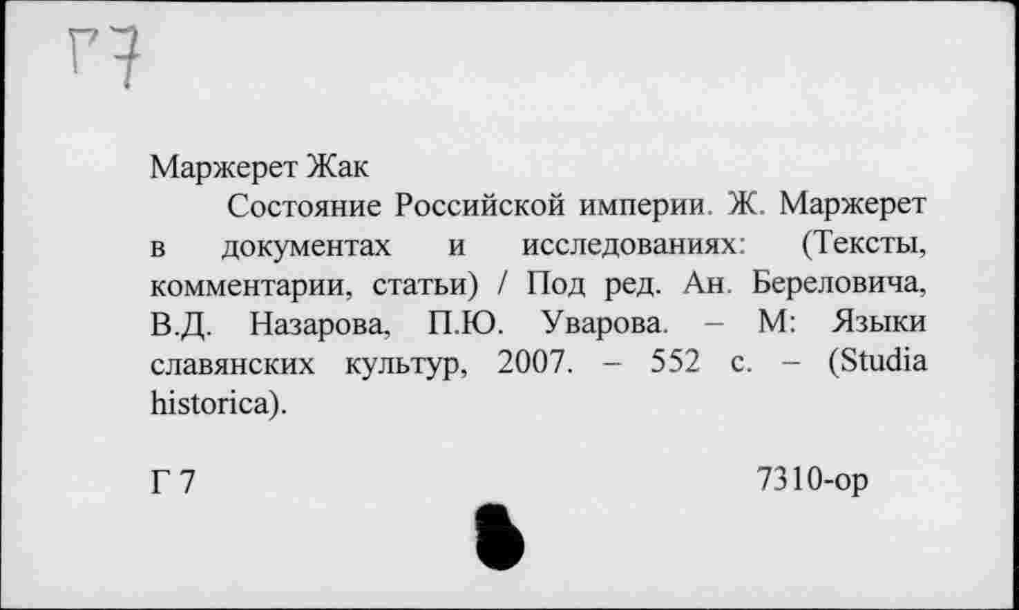 ﻿H
Маржерет Жак
Состояние Российской империи. Ж. Маржерет в документах и исследованиях: (Тексты, комментарии, статьи) / Под ред. Ан. Береловича, В.Д. Назарова, П.Ю. Уварова. — М: Языки славянских культур, 2007. - 552 с. - (Studia historica).
Г7
7310-ор